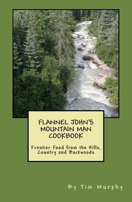 Flannel John's Mountain Man Cookbook: Frontier Food from the Hills, Country and Backwoods by Tim Murphy