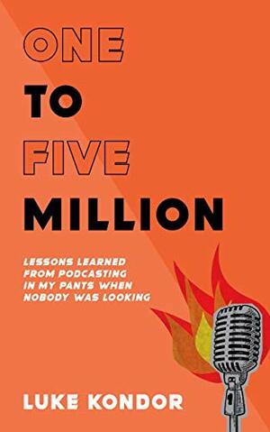 One To Five Million: Lessons Learned From Podcasting In My Pants When Nobody Was Looking by Luke Kondor