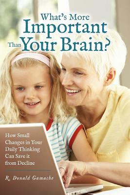 What's More Important Than Your Brain?: How Small Changes in Your Daily Thinking can Save it from Decline by R. Donald Gamache