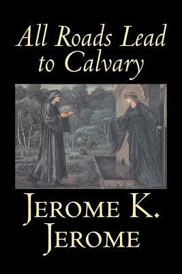 All Roads Lead to Calvary by Jerome K. Jerome