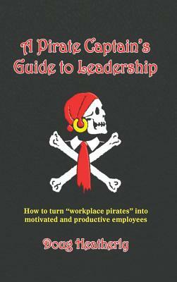 A Pirate Captain's Guide to Leadership: How to Turn Workplace Pirates Into Motivated and Productive Employees by Doug Heatherly