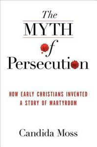 The Myth of Persecution: How Early Christians Invented a Story of Martyrdom by Candida Moss