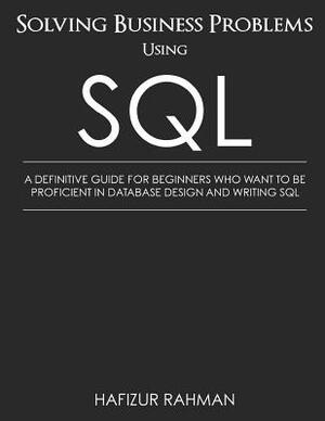 Solving Business Problems Using SQL: A Definitive Guide for Beginners Who Want to Be Proficient in Database Design and Writing SQL by Hafizur Rahman