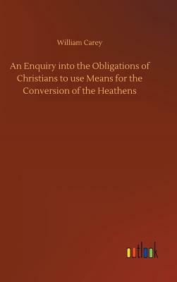 An Enquiry Into the Obligations of Christians to Use Means for the Conversion of the Heathens by William Carey