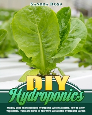 DIY Hydroponics: Quickly Build an Inexpensive Hydroponic System at Home, How to Grow Vegetables, Fruits and Herbs in Your Own Sustainab by Sandra Ross