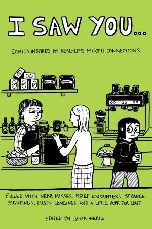 I Saw You...: Comics Inspired by Real Life Missed Connections by Shaenon Garrity, Abby Denson, MariNaomi, Tom Hart, Laura Park, Janelle Hessig, Julia Wertz, Corinne Mucha, Minty Lewis, David Malki, Rodd Perry, Sarah Glidden, Gabrielle Bell, Shannon Wheeler, Peter Bagge, Joey Sayers, Damien Jay, Jesse Reklaw, Keith Knight, Emily Flake, Kazimir Strzepek, Ken Dahl, Aaron Renier, Austin English, Sam Henderson, Alec Longstreth