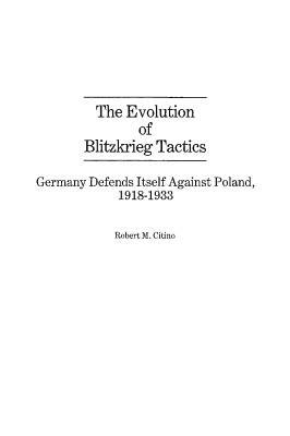 The Evolution of Blitzkrieg Tactics: Germany Defends Itself Against Poland, 1918-1933 by Robert M. Citino