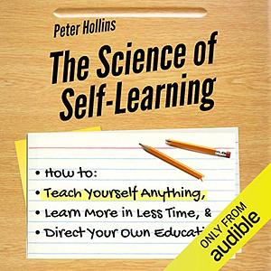 The Science of Self-Learning: How to Teach Yourself Anything, Learn More in Less Time, and Direct Your Own Education by Peter Hollins