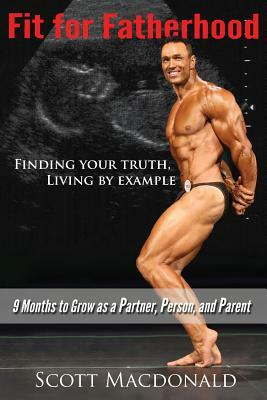 Fit For Fatherhood - Finding your Truth, Living by Example: 9 Months to Grow as a Partner, Person, and Parent by Scott MacDonald