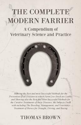 The Complete Modern Farrier - A Compendium of Veterinary Science and Practice - Showing the Best and most Successful Methods for the Prevention of all by Thomas Brown