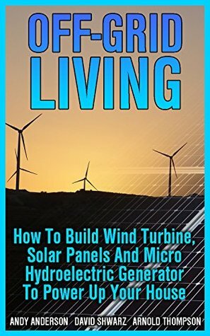 Off-Grid Living: How To Build Wind Turbine, Solar Panels And Micro Hydroelectric Generator To Power Up Your House: (Wind Power, Hydropower, Solar Energy, Power Generation) by Andy Anderson, Arnold Thompson, David Shwarz