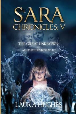 The Sara Chronicles: Book 5- The Great Unknown and All that Lies Beneath It by Laura Hughes