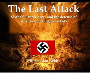 The Last Attack: Sixth SS Panzer Army and the defense of Hungary and Austria 1945 by William Alan Webb, William Alan Webb