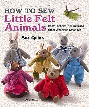 How to Sew Little Felt Animals: Bears, rabbits, squirrels and other woodland creatures by Sue Quinn, Sue Quinn