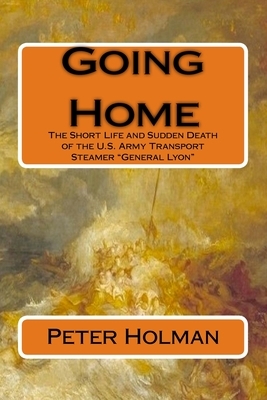Going Home: The Short Life and Sudden Death of the U.S. Army Transport Steamer "General Lyon" by Peter Holman