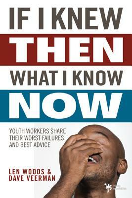 If I Knew Then What I Know Now: Youth Workers Share Their Worst Failures and Best Advice by Len Woods, Dave Veerman