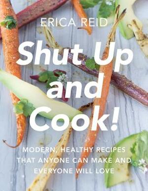 Shut Up and Cook!: Modern, Healthy Recipes That Anyone Can Make and Everyone Will Love by Erica Reid