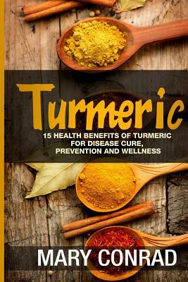 Turmeric: 15 Health Benefits of Turmeric for Disease Cure, Prevention and Wellness by Mary Conrad