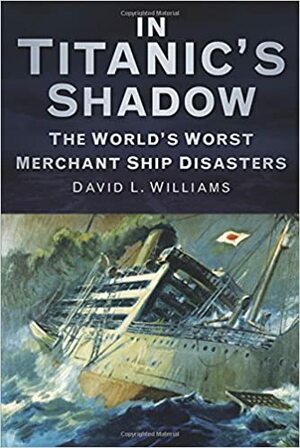 In the Shadow of the Titanic: Merchant Ships Lost With Greater Fatalities by David L. Williams