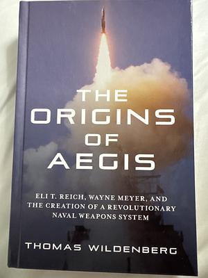 The Origins of Aegis: Eli T. Reich, Wayne Meyer, and the Creation of a Revolutionary Naval Weapons System by Thomas Wildenberg