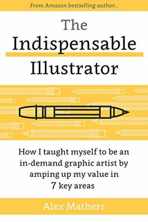 The Indispensable Illustrator: How I Taught Myself to be an In-Demand Graphic Artist by Amping Up my Value in 7 Key Areas by Alex Mathers