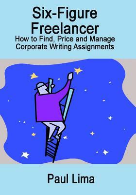 Six-Figure Freelancer: How to Find, Price and Manage Corporate Writing Assignment by Paul Lima