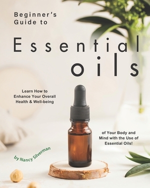Beginner's Guide to Essential Oils: Learn How to Enhance Your Overall Health & Well-being of Your Body and Mind with the Use of Essential Oils! by Nancy Silverman