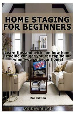 Home Staging for Beginners: Learn Tips and Tricks on How Home Staging Can Get You the Top Dollar When You Sell Your Home! by Sophia Grace