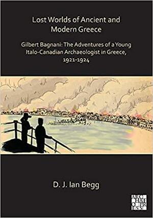 Lost Worlds of Ancient and Modern Greece: Gilbert Bagnani: the Adventures of a Young Italo-Canadian Archaeologist in Greece, 1921-1924 by Ian Begg