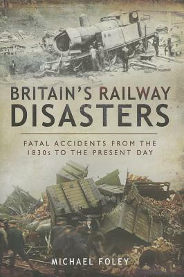 Britain's Railway Disasters: Fatal Accidents from the 1830s to the Present Day by Michael Foley