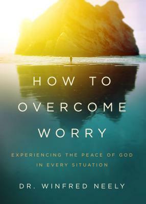 How to Overcome Worry: Experiencing the Peace of God in Every Situation by Winfred Neely