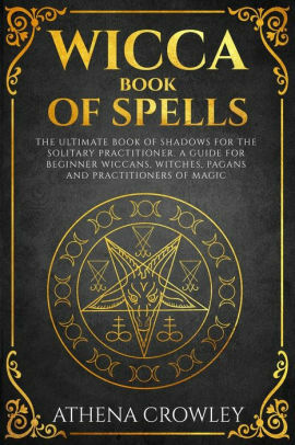 Wicca Book of Spells: The Ultimate Book of Shadows for the Solitary Practitioner. A Guide for Beginner Wiccans, Witches, Pagans and practitioners of Magic by Athena Crowley