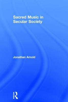 Sacred Music in Secular Society. Jonathan Arnold by Jonathan Arnold