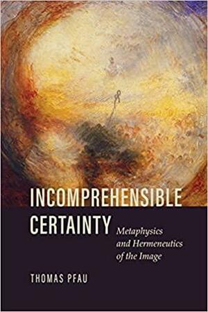 Incomprehensible Certainty: Metaphysics and Hermeneutics of the Image by Thomas Pfau