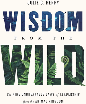 Wisdom from the Wild: The Nine Unbreakable Laws of Leadership from the Animal Kingdom by Julie C. Henry