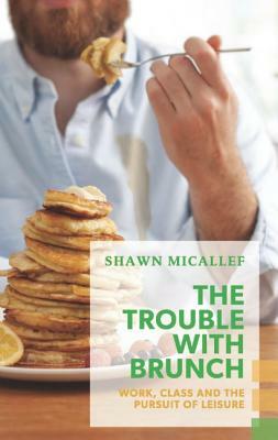 The Trouble with Brunch: Work, Class and the Pursuit of Leisure by Shawn Micallef