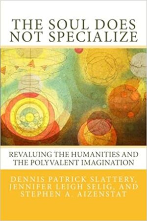 The Soul Does Not Specialize: Revaluing the Humanities and the Polyvalent Imagination by Stephen A. Aizenstat, Dennis Patrick Slattery, Jennifer Leigh Selig