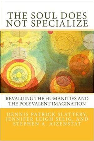 The Soul Does Not Specialize: Revaluing the Humanities and the Polyvalent Imagination by Dennis Patrick Slattery, Stephen A. Aizenstat, Jennifer Leigh Selig