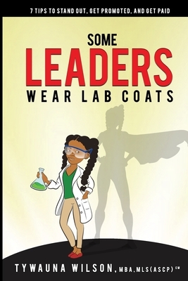 Some Leaders Wear Lab Coats: 7 Tips to Stand Out, Get Promoted, and Get Paid by Tywauna Wilson