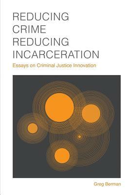 Reducing Crime, Reducing Incarceration: Essays on Criminal Justice Innovation by Greg Berman