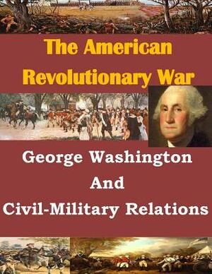 George Washington And Civil-Military Relations by U. S. Army Command and General Staff Col