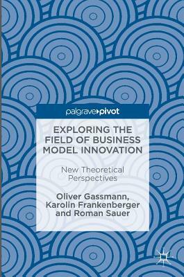 Exploring the Field of Business Model Innovation: New Theoretical Perspectives by Oliver Gassmann, Karolin Frankenberger, Roman Sauer