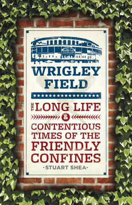 Wrigley Field: The Long Life and Contentious Times of the Friendly Confines by Stuart Shea