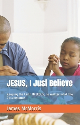 JESUS, I Just Believe: Keeping the Faith IN JESUS, no matter what the Circumstance by James McMorris, Jesus Christ