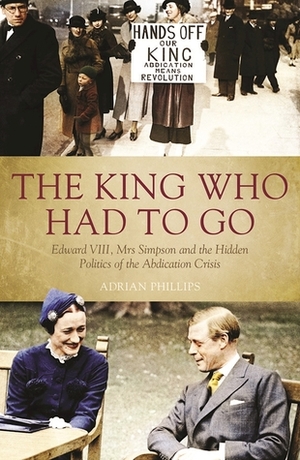 The King Who Had To Go: Edward Vlll, Mrs Simpson and the Hidden Politics of the Abdication Crisis by Adrian Phillips