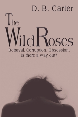 The Wild Roses: Betrayal. Corruption. Obsession. Is there a way out? by D. B. Carter