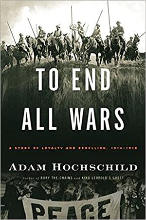 To End All Wars: A Story of Loyalty and Rebellion, 1914-1918 by Adam Hochschild