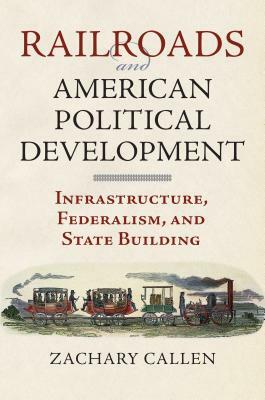 Railroads and American Political Development: Infrastructure, Federalism, and State Building by Zachary Callen