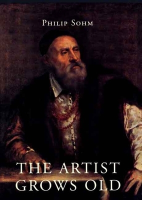 The Artist Grows Old: The Aging of Art and Artists in Italy, 1500-1800 by Philip Sohm