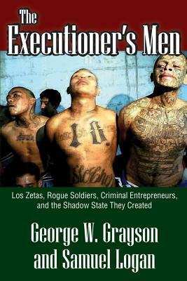 The Executioner's Men: Los Zetas, Rogue Soldiers, Criminal Entrepreneurs, and the Shadow State They Created by George W. Grayson, Samuel Logan